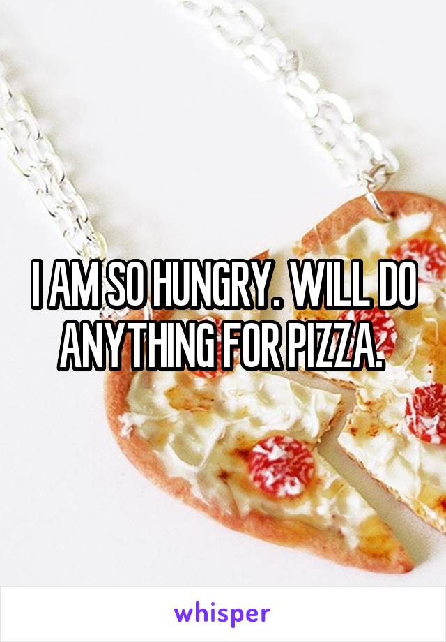 I AM SO HUNGRY. WILL DO ANYTHING FOR PIZZA. 