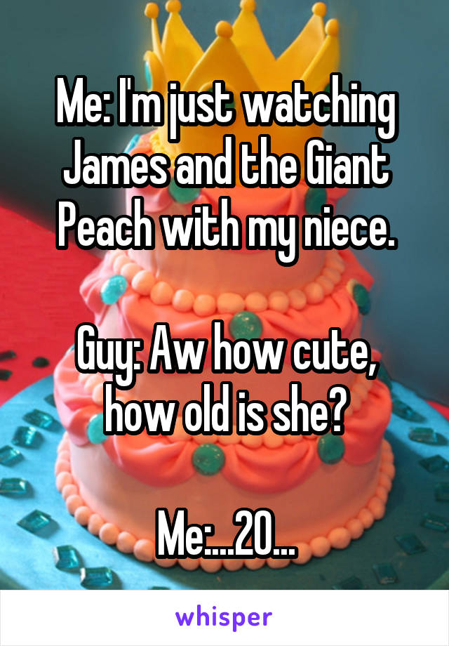 Me: I'm just watching James and the Giant Peach with my niece.

Guy: Aw how cute, how old is she?

Me:...20...