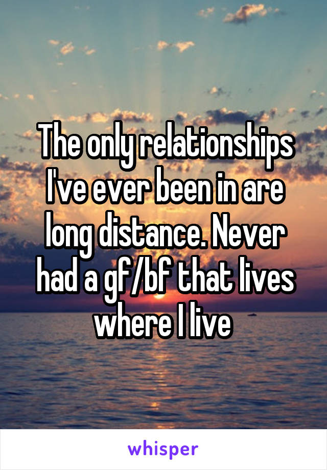 The only relationships I've ever been in are long distance. Never had a gf/bf that lives where I live 