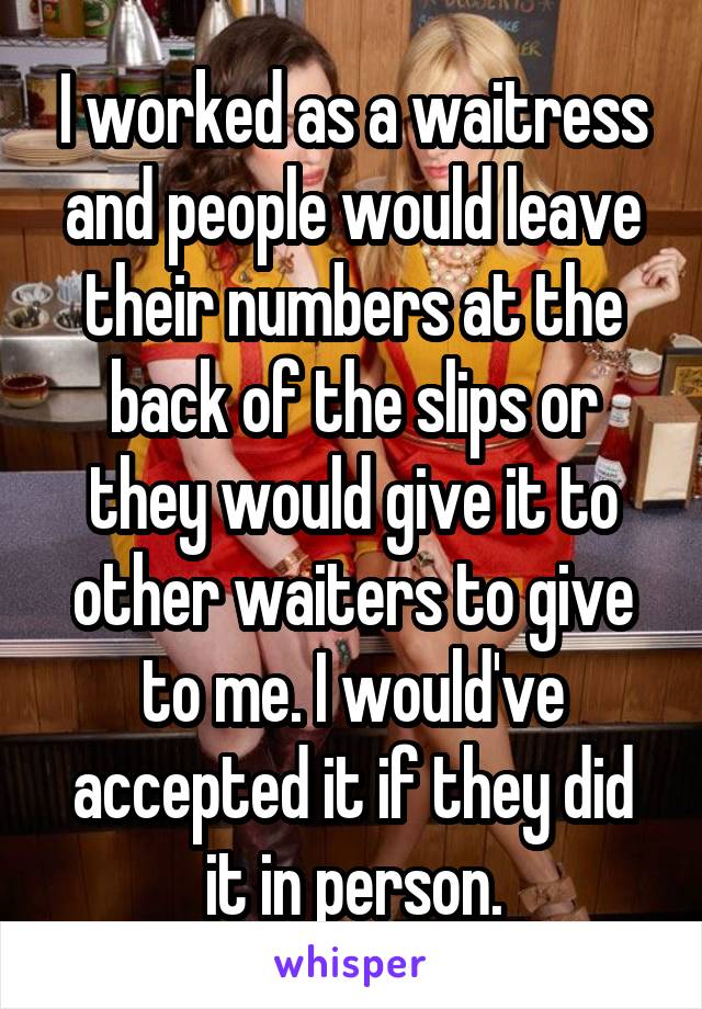 I worked as a waitress and people would leave their numbers at the back of the slips or they would give it to other waiters to give to me. I would've accepted it if they did it in person.