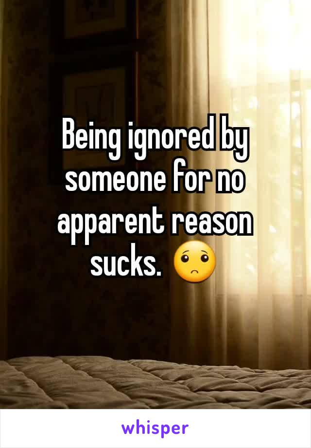 Being ignored by someone for no apparent reason sucks. 🙁