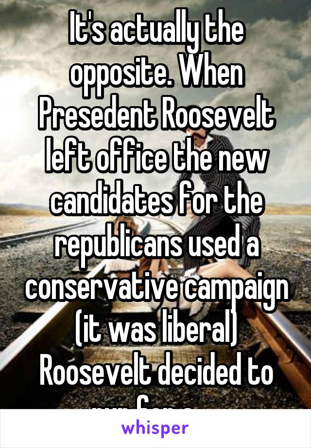 It's actually the opposite. When Presedent Roosevelt left office the new candidates for the republicans used a conservative campaign (it was liberal) Roosevelt decided to run for a...  