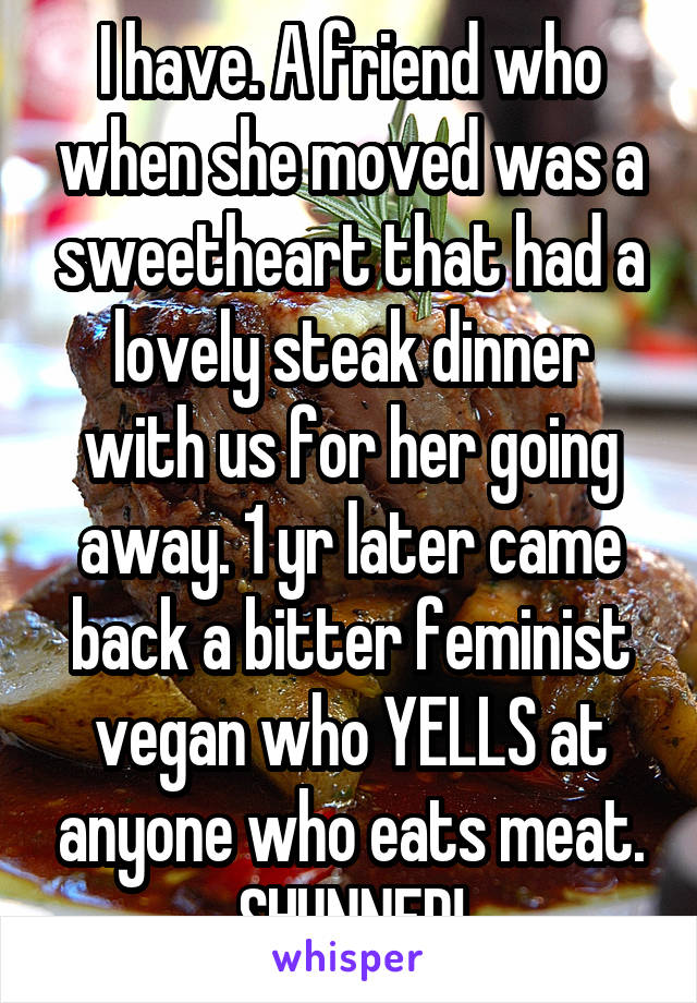 I have. A friend who when she moved was a sweetheart that had a lovely steak dinner with us for her going away. 1 yr later came back a bitter feminist vegan who YELLS at anyone who eats meat. SHUNNED!