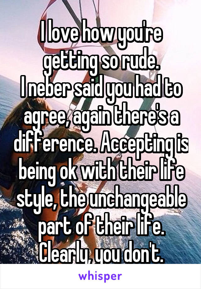 I love how you're getting so rude.
I neber said you had to agree, again there's a difference. Accepting is being ok with their life style, the unchangeable part of their life. Clearly, you don't.