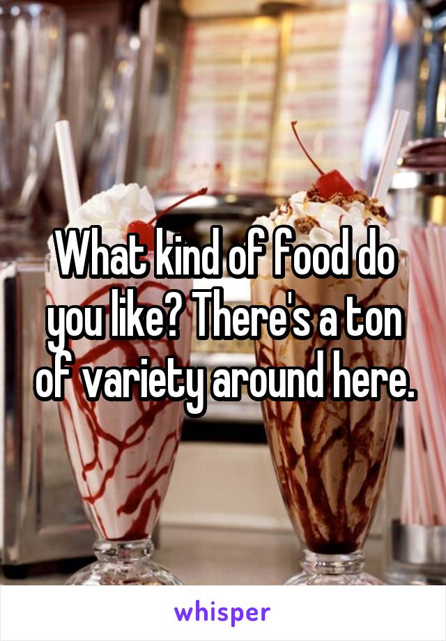 What kind of food do you like? There's a ton of variety around here.