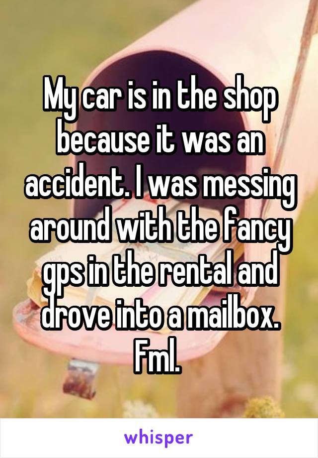 My car is in the shop because it was an accident. I was messing around with the fancy gps in the rental and drove into a mailbox. Fml. 