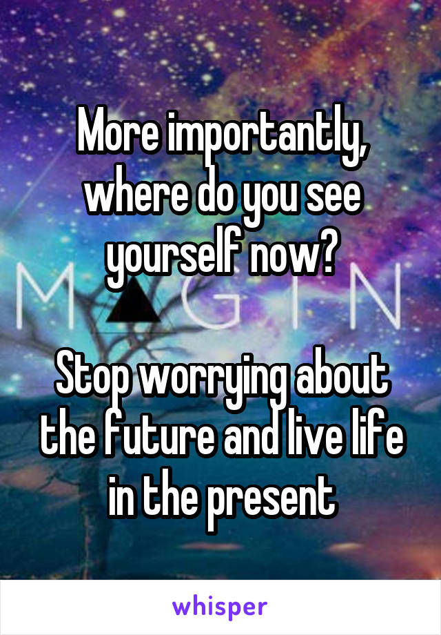 More importantly, where do you see yourself now?

Stop worrying about the future and live life in the present