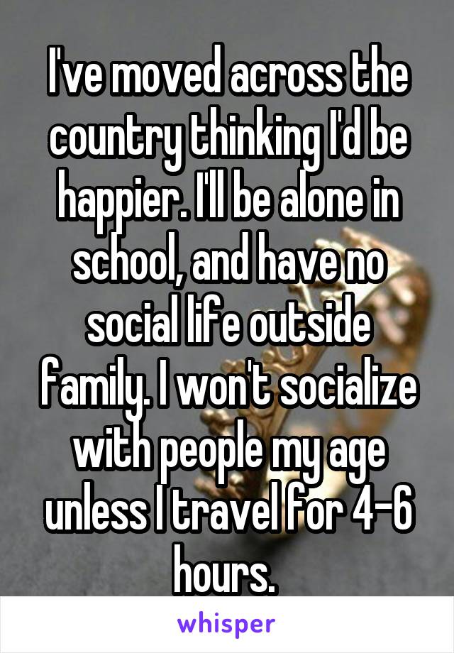 I've moved across the country thinking I'd be happier. I'll be alone in school, and have no social life outside family. I won't socialize with people my age unless I travel for 4-6 hours. 