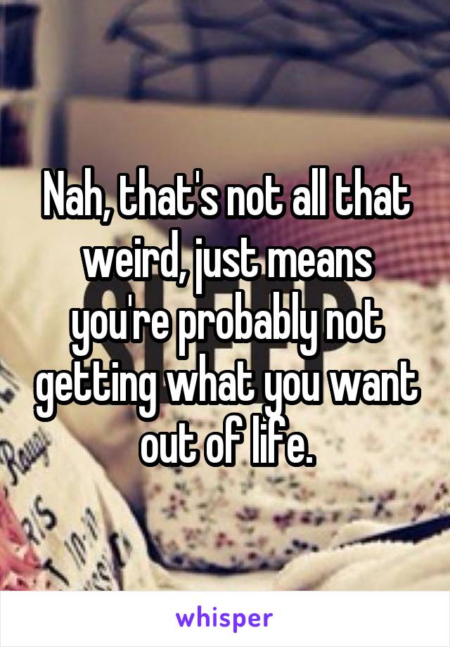 Nah, that's not all that weird, just means you're probably not getting what you want out of life.