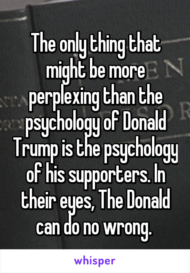 The only thing that might be more perplexing than the psychology of Donald Trump is the psychology of his supporters. In their eyes, The Donald can do no wrong. 