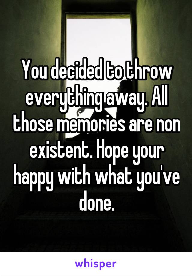 You decided to throw everything away. All those memories are non existent. Hope your happy with what you've done.