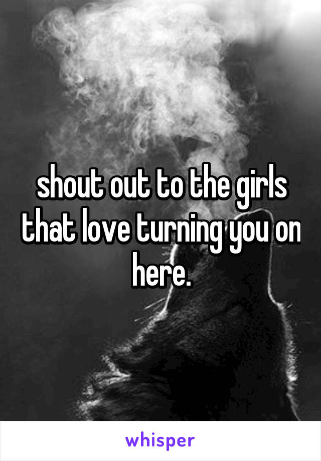 shout out to the girls that love turning you on here.