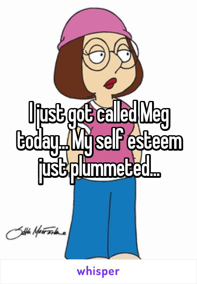 I just got called Meg today... My self esteem just plummeted...