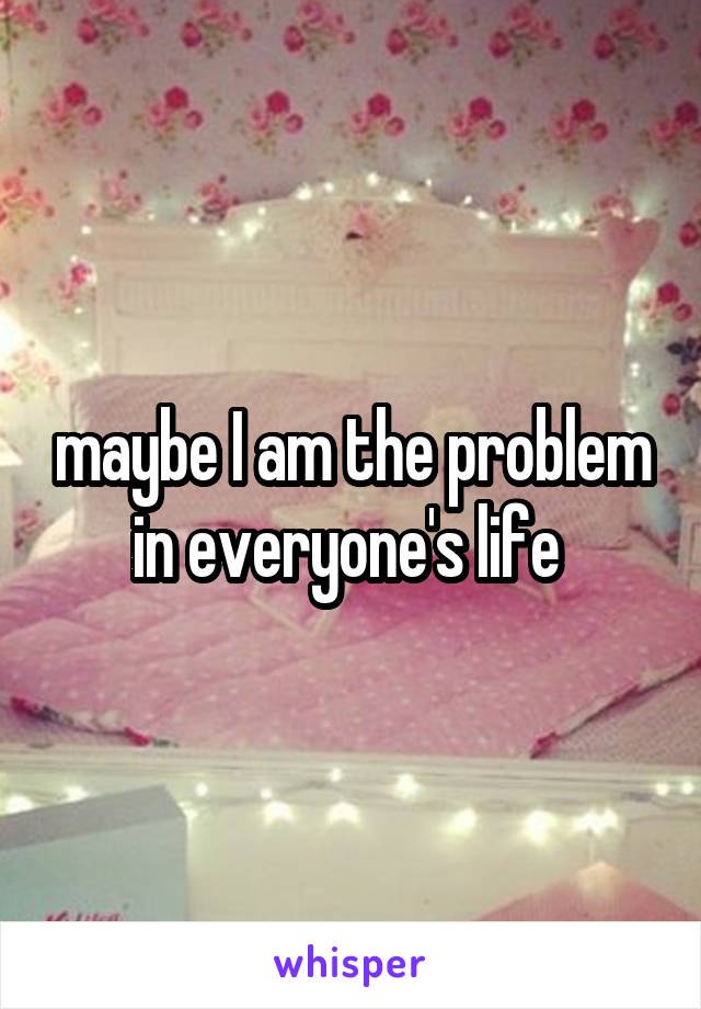 maybe I am the problem in everyone's life 