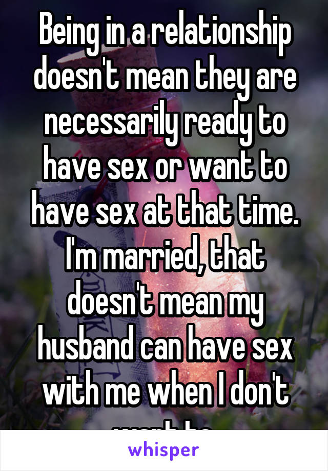 Being in a relationship doesn't mean they are necessarily ready to have sex or want to have sex at that time. I'm married, that doesn't mean my husband can have sex with me when I don't want to.