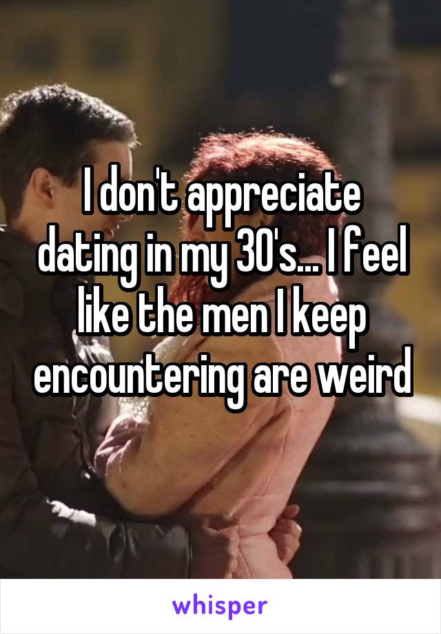 I don't appreciate dating in my 30's... I feel like the men I keep encountering are weird 