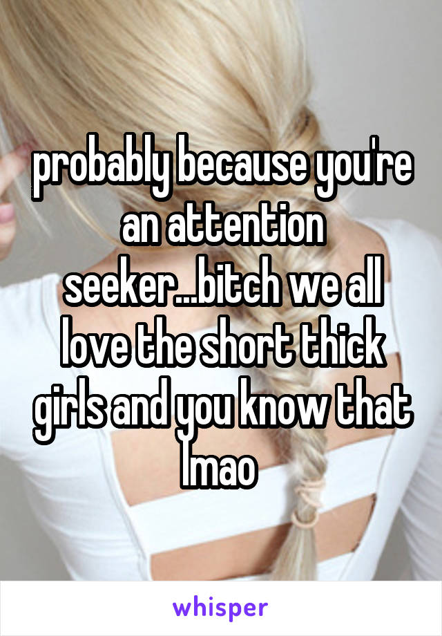 probably because you're an attention seeker...bitch we all love the short thick girls and you know that lmao 