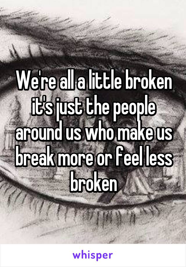 We're all a little broken it's just the people around us who make us break more or feel less broken