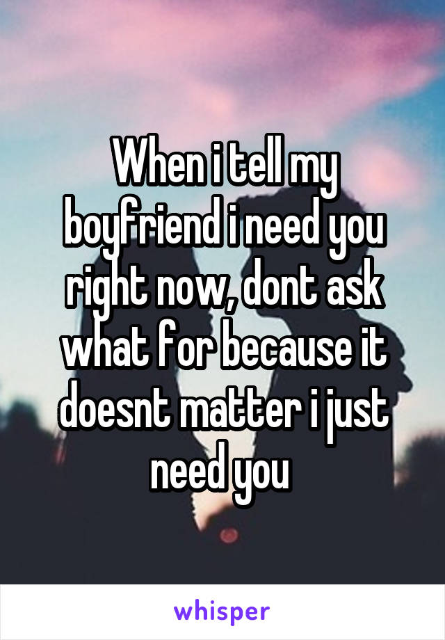 When i tell my boyfriend i need you right now, dont ask what for because it doesnt matter i just need you 