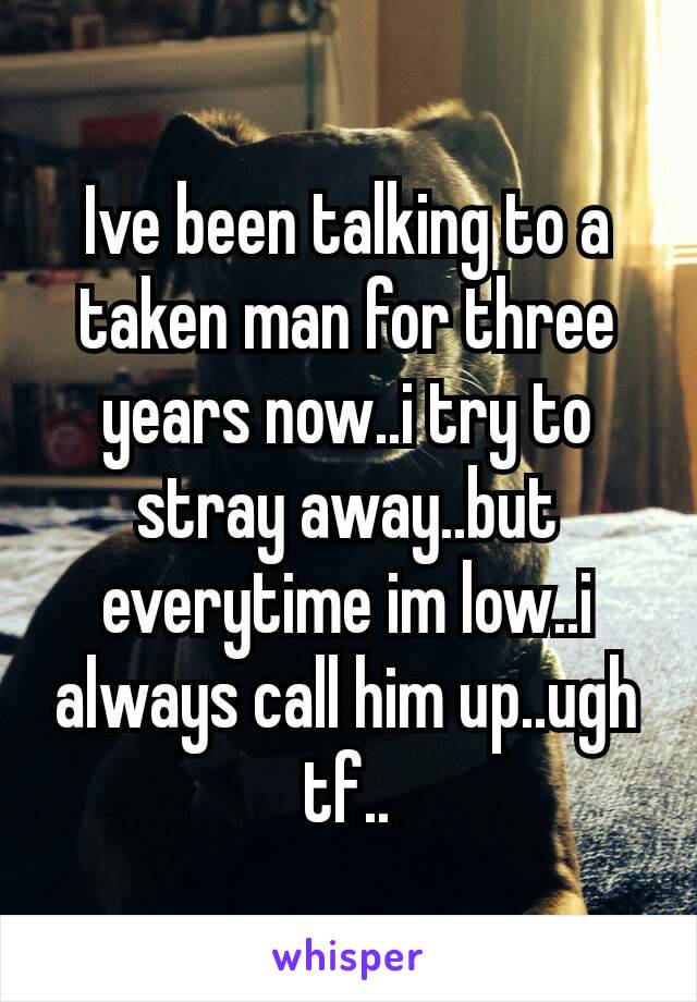 Ive been talking to a taken man for three years now..i try to stray away..but everytime im low..i always​ call him up..ugh tf..