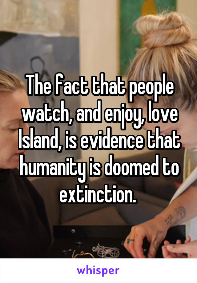 The fact that people watch, and enjoy, love Island, is evidence that humanity is doomed to extinction. 