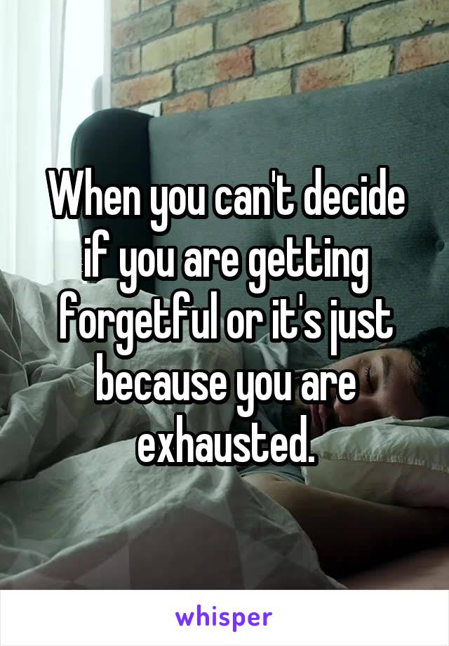 When you can't decide if you are getting forgetful or it's just because you are exhausted.