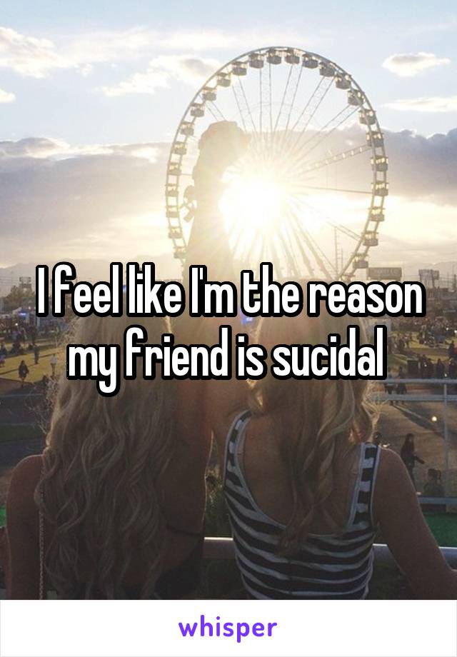 I feel like I'm the reason my friend is sucidal 