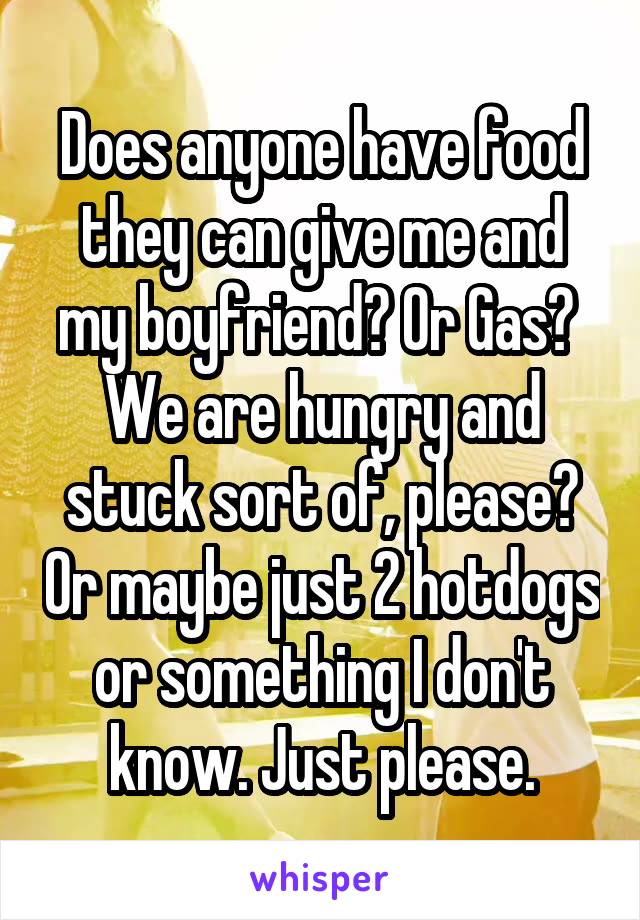 Does anyone have food they can give me and my boyfriend? Or Gas? 
We are hungry and stuck sort of, please? Or maybe just 2 hotdogs or something I don't know. Just please.