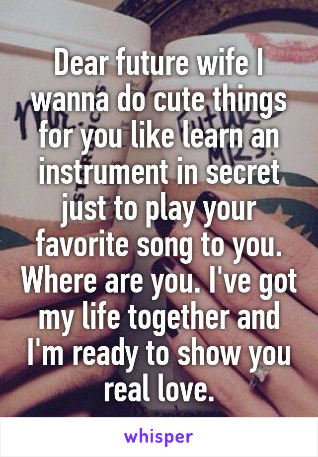 Dear future wife I wanna do cute things for you like learn an instrument in secret just to play your favorite song to you. Where are you. I've got my life together and I'm ready to show you real love.