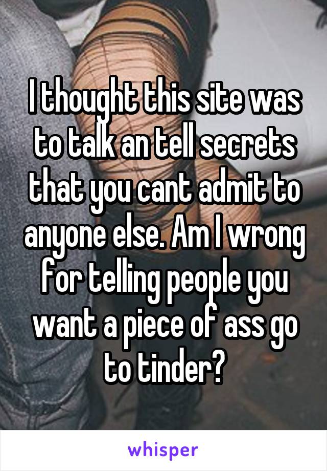 I thought this site was to talk an tell secrets that you cant admit to anyone else. Am I wrong for telling people you want a piece of ass go to tinder?