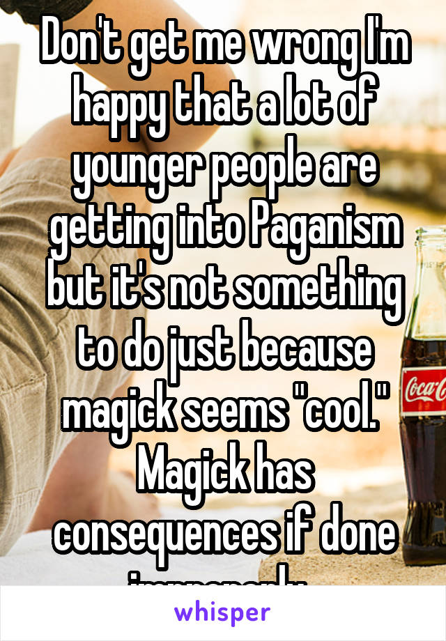 Don't get me wrong I'm happy that a lot of younger people are getting into Paganism but it's not something to do just because magick seems "cool." Magick has consequences if done improperly. 