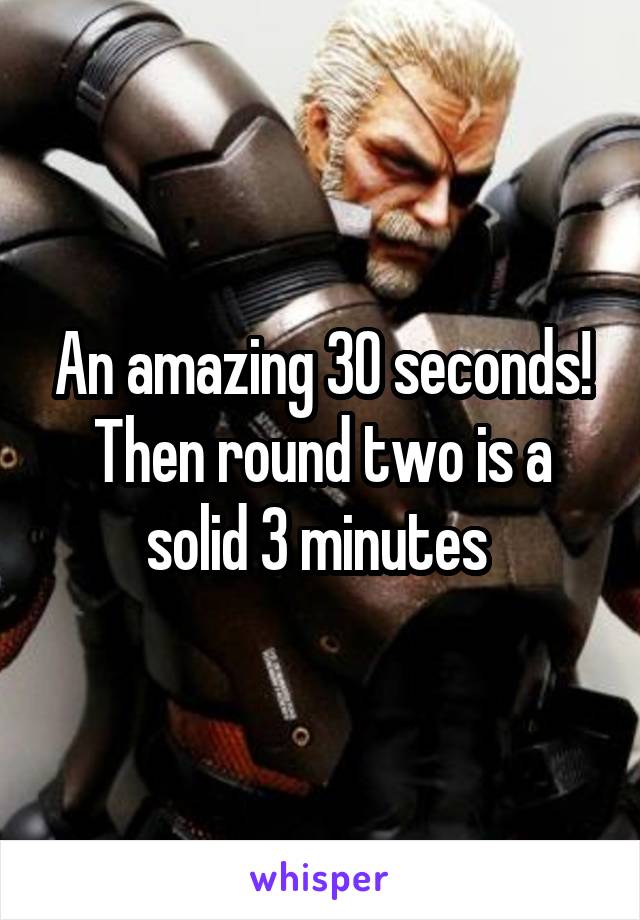 An amazing 30 seconds! Then round two is a solid 3 minutes 