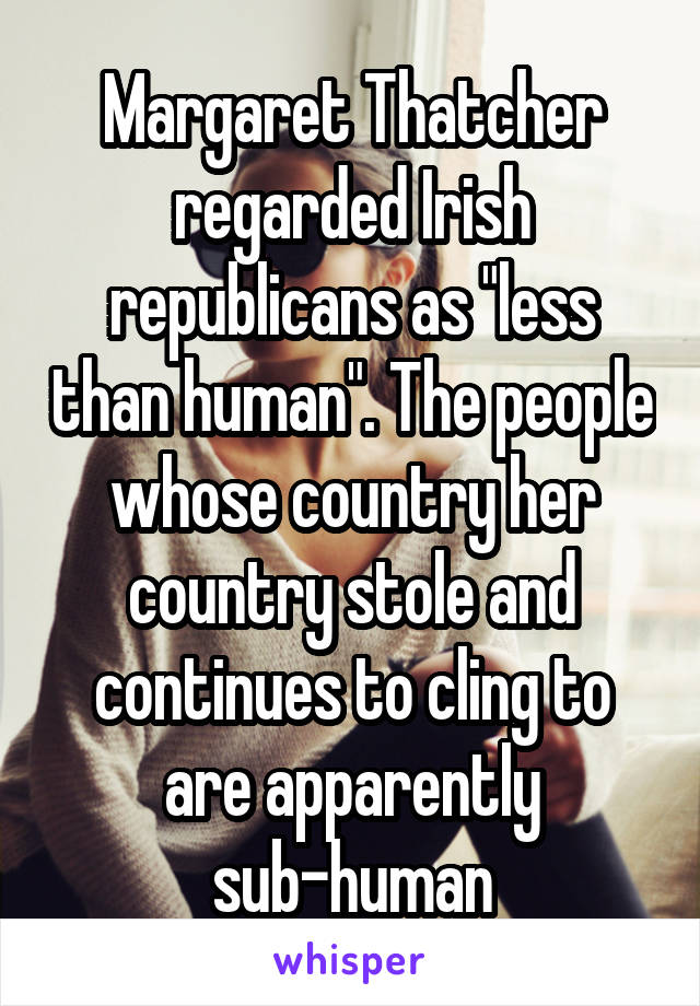 Margaret Thatcher regarded Irish republicans as "less than human". The people whose country her country stole and continues to cling to are apparently sub-human