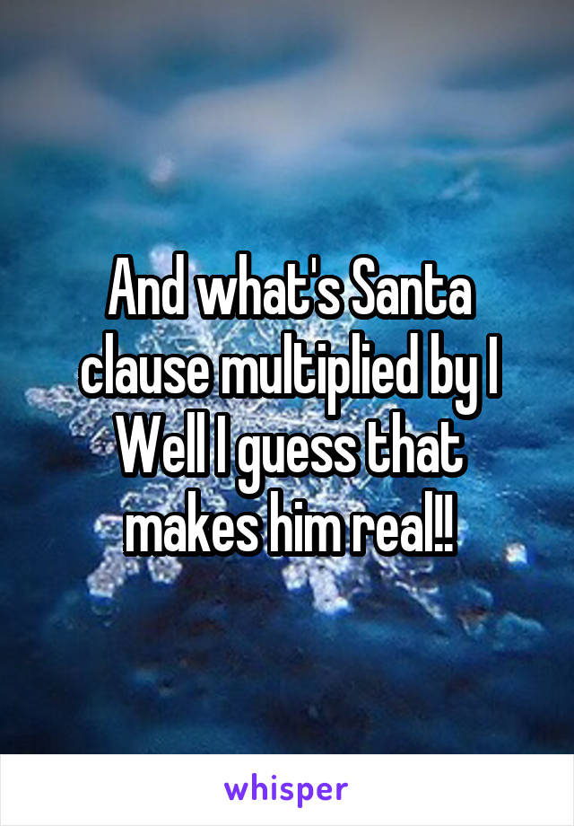 And what's Santa clause multiplied by I
Well I guess that makes him real!!