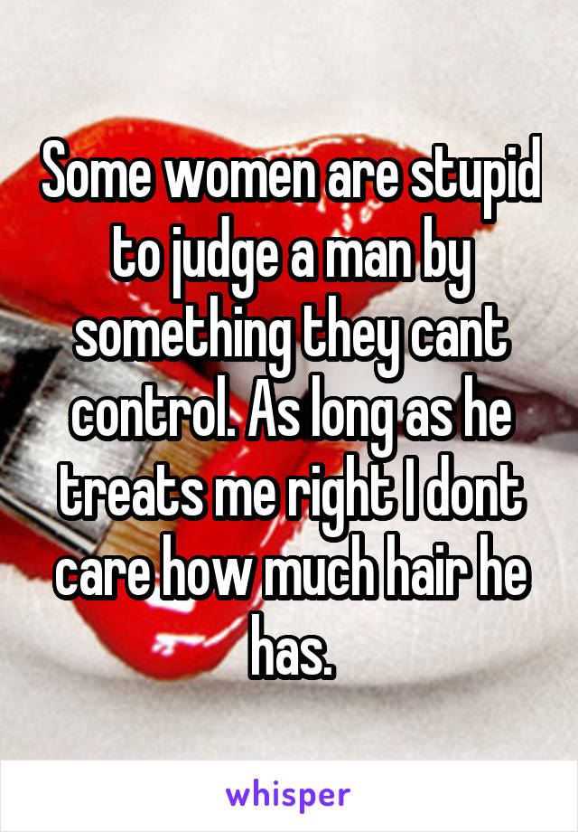 Some women are stupid to judge a man by something they cant control. As long as he treats me right I dont care how much hair he has.