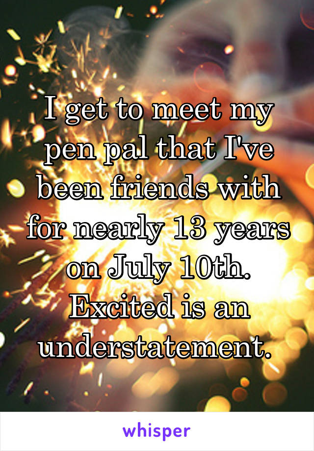 I get to meet my pen pal that I've been friends with for nearly 13 years on July 10th. Excited is an understatement. 