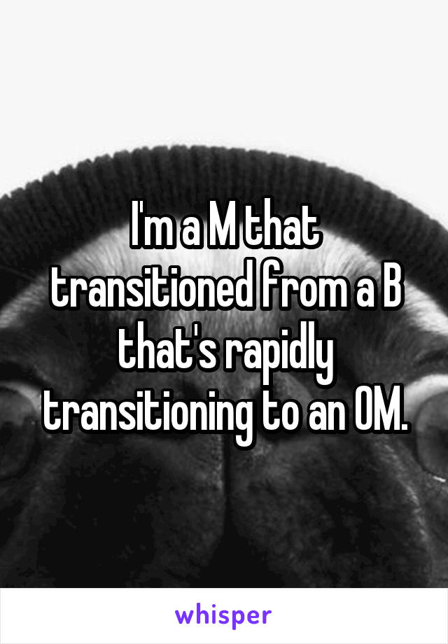 I'm a M that transitioned from a B that's rapidly transitioning to an OM.