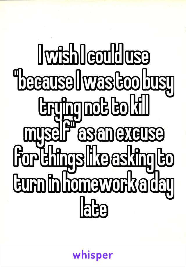 I wish I could use "because I was too busy trying not to kill myself" as an excuse for things like asking to turn in homework a day late