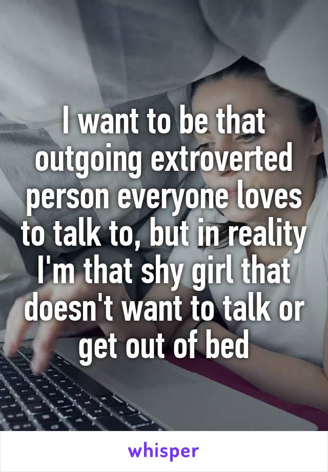 I want to be that outgoing extroverted person everyone loves to talk to, but in reality I'm that shy girl that doesn't want to talk or get out of bed