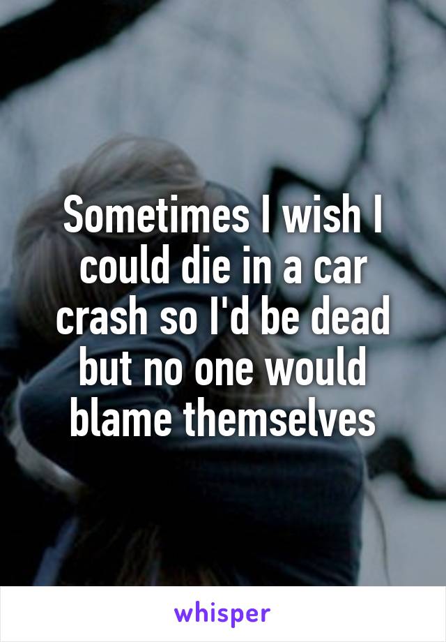 Sometimes I wish I could die in a car crash so I'd be dead but no one would blame themselves