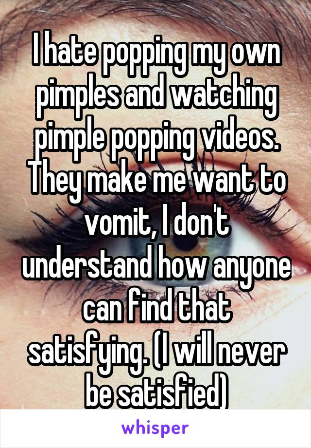 I hate popping my own pimples and watching pimple popping videos. They make me want to vomit, I don't understand how anyone can find that satisfying. (I will never be satisfied)