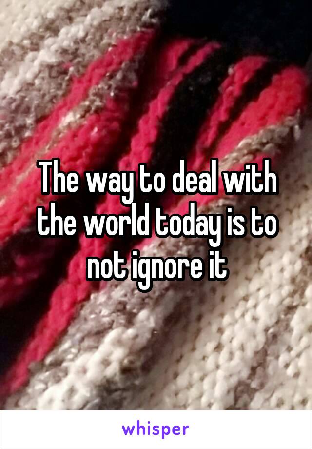 The way to deal with the world today is to not ignore it