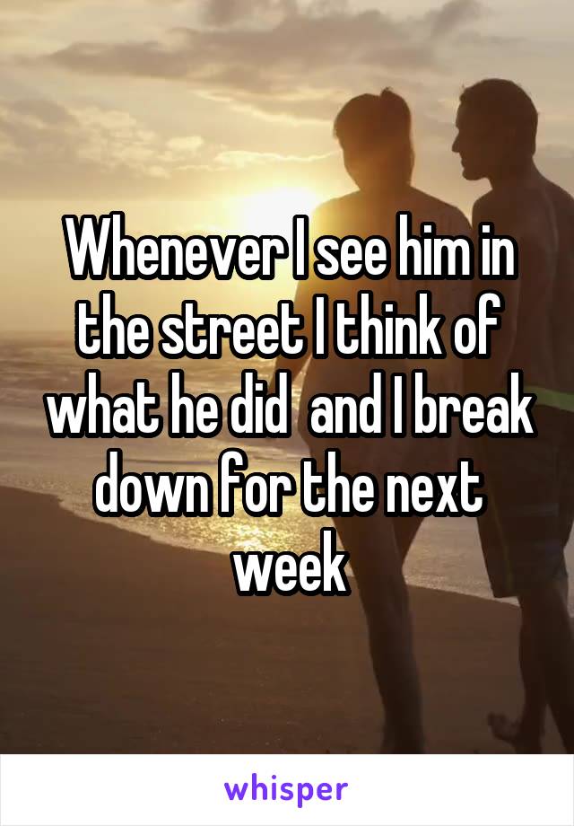 Whenever I see him in the street I think of what he did  and I break down for the next week