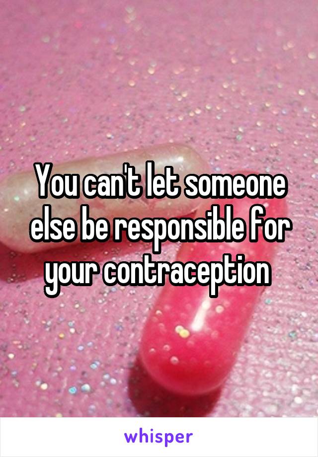 You can't let someone else be responsible for your contraception 