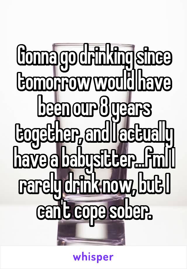 Gonna go drinking since tomorrow would have been our 8 years together, and I actually have a babysitter...fml I rarely drink now, but I can't cope sober.