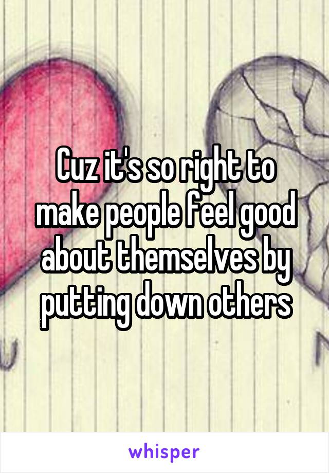 Cuz it's so right to make people feel good about themselves by putting down others