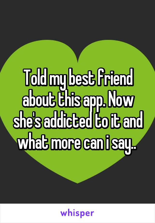 Told my best friend about this app. Now she's addicted to it and what more can i say.. 