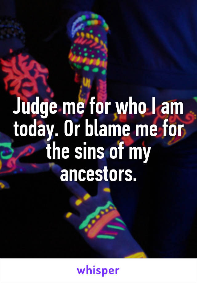 Judge me for who I am today. Or blame me for the sins of my ancestors.