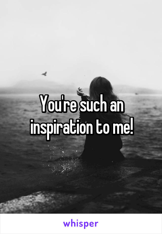 You're such an inspiration to me!