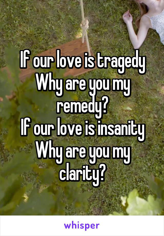 If our love is tragedy
Why are you my remedy?
If our love is insanity
Why are you my clarity?